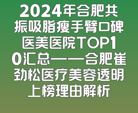 2024年合肥共振吸脂瘦手臂口碑医美医院TOP10汇总——合肥崔劲松医疗美容透明上榜理由解析