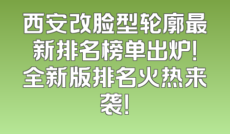 西安改脸型轮廓最新排名榜单出炉！全新版排名火热来袭！