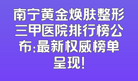 南宁黄金焕肤整形三甲医院排行榜公布：最新权威榜单呈现！
