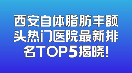 西安自体脂肪丰额头热门医院最新排名TOP5揭晓！
