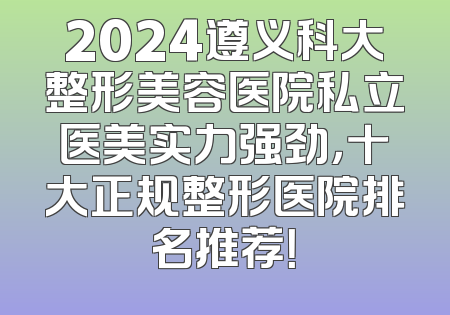 2024遵义科大整形美容医院私立医美实力强劲，十大正规整形医院排名推荐！
