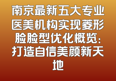 南京最新五大专业医美机构实现菱形脸脸型优化概览：打造自信美颜新天地