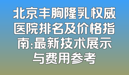 北京丰胸隆乳权威医院排名及价格指南：最新技术展示与费用参考