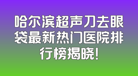哈尔滨超声刀去眼袋最新热门医院排行榜揭晓！