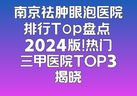 南京祛肿眼泡医院排行Top盘点 2024版！热门三甲医院TOP3揭晓