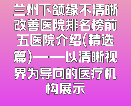 兰州下颌缘不清晰改善医院排名榜前五医院介绍（精选篇）——以清晰视界为导向的医疗机构展示