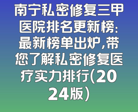 南宁私密修复三甲医院排名更新榜：最新榜单出炉，带您了解私密修复医疗实力排行（2024版）