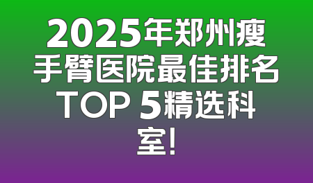 2025年郑州瘦手臂医院最佳排名TOP 5精选科室！