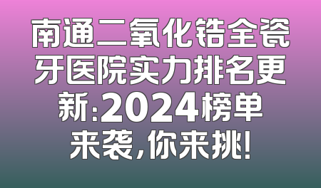 南通二氧化锆全瓷牙医院实力排名更新：2024榜单来袭，你来挑！