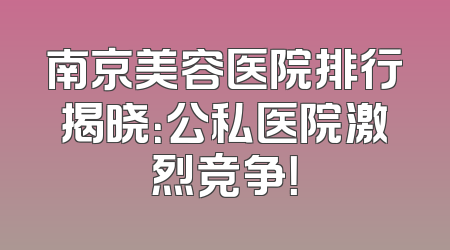 南京美容医院排行揭晓：公私医院激烈竞争！