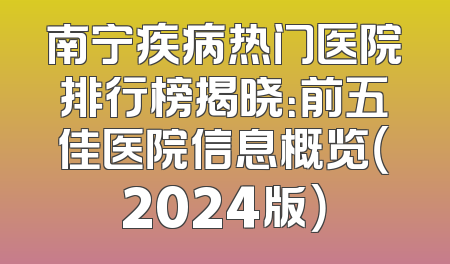 南宁疾病热门医院排行榜揭晓：前五佳医院信息概览（2024版）