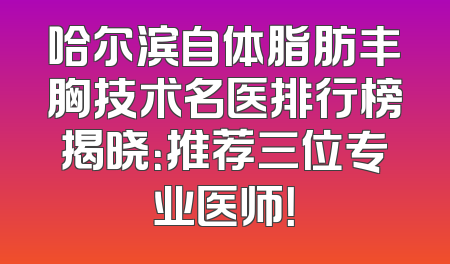 哈尔滨自体脂肪丰胸技术名医排行榜揭晓：推荐三位专业医师！