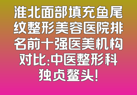淮北面部填充鱼尾纹整形美容医院排名前十强医美机构对比：中医整形科独占鳌头！