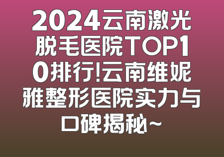 2024云南激光脱毛医院TOP10排行！云南维妮雅整形医院实力与口碑揭秘~