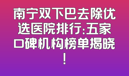 南宁双下巴去除优选医院排行：五家口碑机构榜单揭晓！