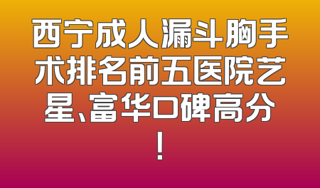 西宁成人漏斗胸手术排名前五医院艺星、富华口碑高分！