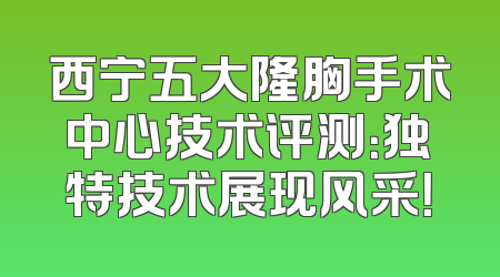 西宁五大隆胸手术中心技术评测：独特技术展现风采！