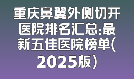 重庆鼻翼外侧切开医院排名汇总：最新五佳医院榜单（2025版）