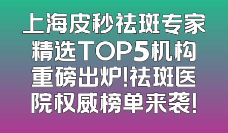 上海皮秒祛斑专家精选TOP5机构重磅出炉！祛斑医院权威榜单来袭！