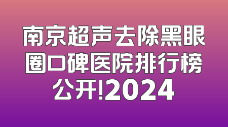 南京超声去除黑眼圈口碑医院排行榜公开!2024