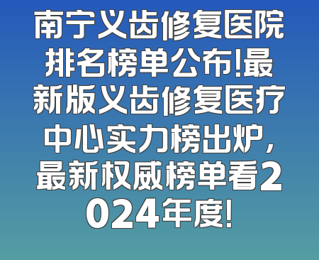 南宁义齿修复医院排名榜单公布！最新版义齿修复医疗中心实力榜出炉，最新权威榜单看2024年度！