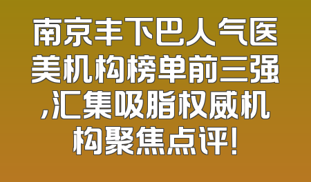 南京丰下巴人气医美机构榜单前三强，汇集吸脂权威机构聚焦点评！