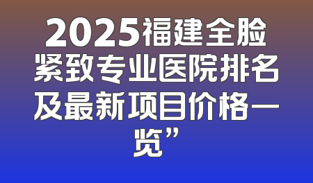 2025福建全脸紧致专业医院排名及最新项目价格一览”