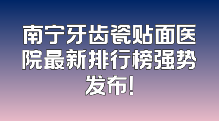 南宁牙齿瓷贴面医院最新排行榜强势发布！