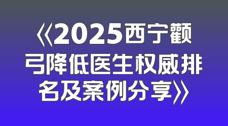 《2025西宁颧弓降低医生权威排名及案例分享》