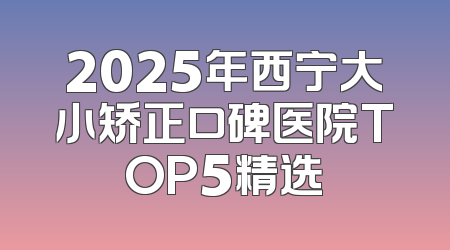 2025年西宁大小矫正口碑医院TOP5精选