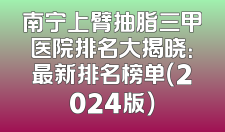 南宁上臂抽脂三甲医院排名大揭晓：最新排名榜单（2024版）