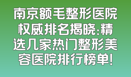 南京额毛整形医院权威排名揭晓：精选几家热门整形美容医院排行榜单！