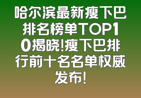 哈尔滨最新瘦下巴排名榜单TOP10揭晓！瘦下巴排行前十名名单权威发布！