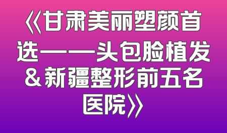 《甘肃美丽塑颜首选——头包脸植发&新疆整形前五名医院》