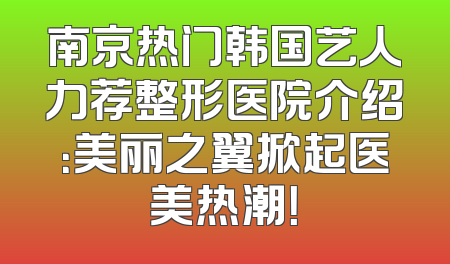 南京热门韩国艺人力荐整形医院介绍：美丽之翼掀起医美热潮！