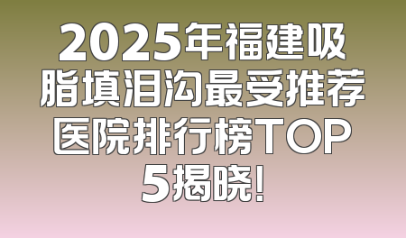 2025年福建吸脂填泪沟最受推荐医院排行榜TOP5揭晓！
