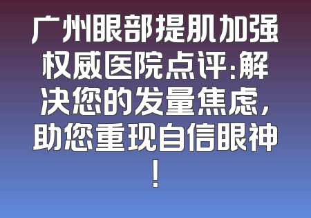 广州眼部提肌加强权威医院点评：解决您的发量焦虑，助您重现自信眼神！