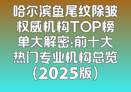 哈尔滨鱼尾纹除皱权威机构TOP榜单大解密：前十大热门专业机构总览（2025版）