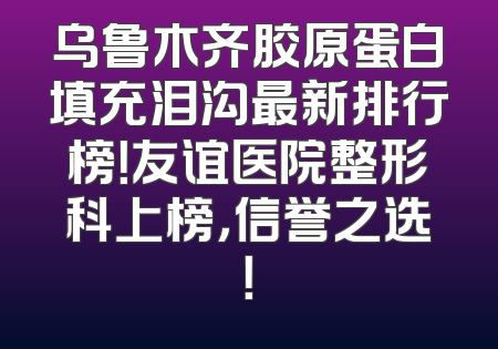乌鲁木齐胶原蛋白填充泪沟最新排行榜！友谊医院整形科上榜，信誉之选！