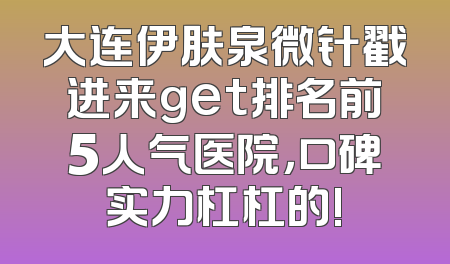 大连伊肤泉微针戳进来get排名前5人气医院，口碑实力杠杠的!