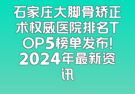 石家庄大脚骨矫正术权威医院排名TOP5榜单发布！2024年最新资讯