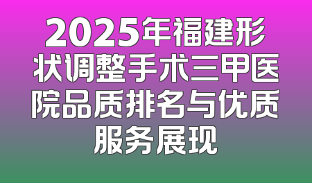 2025年福建形状调整手术三甲医院品质排名与优质服务展现