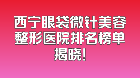 西宁眼袋微针美容整形医院排名榜单揭晓！