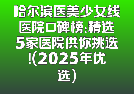 哈尔滨医美少女线医院口碑榜：精选5家医院供你挑选！(2025年优选)