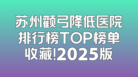 苏州颧弓降低医院排行榜TOP榜单收藏！2025版