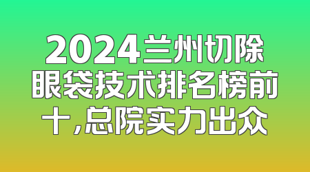 2024兰州切除眼袋技术排名榜前十，总院实力出众