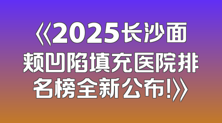 《2025长沙面颊凹陷填充医院排名榜全新公布！》
