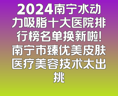 2024南宁水动力吸脂十大医院排行榜名单换新啦！南宁市臻优美皮肤医疗美容技术太出挑