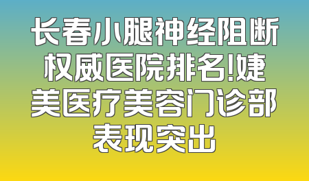 长春小腿神经阻断权威医院排名！婕美医疗美容门诊部表现突出