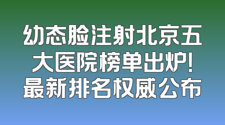 幼态脸注射北京五大医院榜单出炉！最新排名权威公布